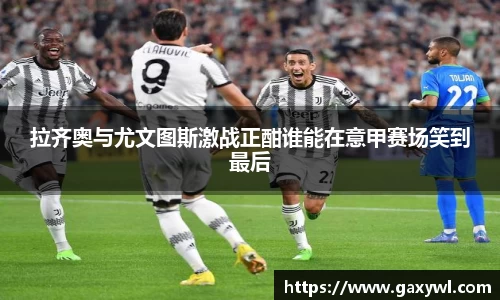 拉齐奥与尤文图斯激战正酣谁能在意甲赛场笑到最后